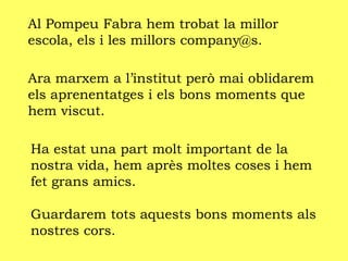 Al Pompeu Fabra hem trobat la millor
escola, els i les millors company@s.
Ara marxem a l’institut però mai oblidarem
els aprenentatges i els bons moments que
hem viscut.
Ha estat una part molt important de la
nostra vida, hem après moltes coses i hem
fet grans amics.
Guardarem tots aquests bons moments als
nostres cors.
 