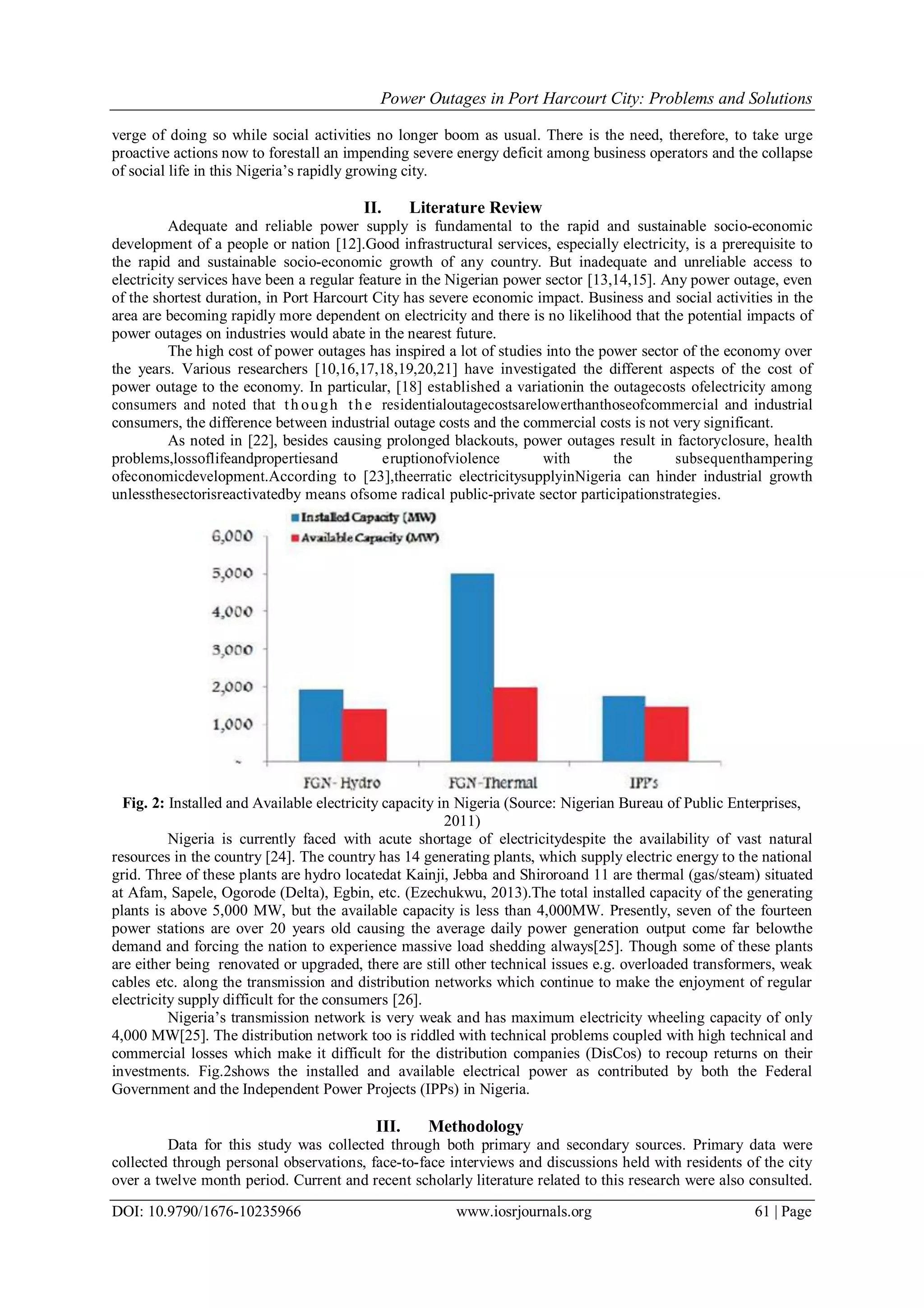 Power Outages in Port Harcourt City: Problems and Solutions
DOI: 10.9790/1676-10235966 www.iosrjournals.org 61 | Page
verge of doing so while social activities no longer boom as usual. There is the need, therefore, to take urge
proactive actions now to forestall an impending severe energy deficit among business operators and the collapse
of social life in this Nigeria‟s rapidly growing city.
II. Literature Review
Adequate and reliable power supply is fundamental to the rapid and sustainable socio-economic
development of a people or nation [12].Good infrastructural services, especially electricity, is a prerequisite to
the rapid and sustainable socio-economic growth of any country. But inadequate and unreliable access to
electricity services have been a regular feature in the Nigerian power sector [13,14,15]. Any power outage, even
of the shortest duration, in Port Harcourt City has severe economic impact. Business and social activities in the
area are becoming rapidly more dependent on electricity and there is no likelihood that the potential impacts of
power outages on industries would abate in the nearest future.
The high cost of power outages has inspired a lot of studies into the power sector of the economy over
the years. Various researchers [10,16,17,18,19,20,21] have investigated the different aspects of the cost of
power outage to the economy. In particular, [18] established a variationin the outagecosts ofelectricity among
consumers and noted that th ough the residentialoutagecostsarelowerthanthoseofcommercial and industrial
consumers, the difference between industrial outage costs and the commercial costs is not very significant.
As noted in [22], besides causing prolonged blackouts, power outages result in factoryclosure, health
problems,lossoflifeandpropertiesand eruptionofviolence with the subsequenthampering
ofeconomicdevelopment.According to [23],theerratic electricitysupplyinNigeria can hinder industrial growth
unlessthesectorisreactivatedby means ofsome radical public-private sector participationstrategies.
Fig. 2: Installed and Available electricity capacity in Nigeria (Source: Nigerian Bureau of Public Enterprises,
2011)
Nigeria is currently faced with acute shortage of electricitydespite the availability of vast natural
resources in the country [24]. The country has 14 generating plants, which supply electric energy to the national
grid. Three of these plants are hydro locatedat Kainji, Jebba and Shiroroand 11 are thermal (gas/steam) situated
at Afam, Sapele, Ogorode (Delta), Egbin, etc. (Ezechukwu, 2013).The total installed capacity of the generating
plants is above 5,000 MW, but the available capacity is less than 4,000MW. Presently, seven of the fourteen
power stations are over 20 years old causing the average daily power generation output come far belowthe
demand and forcing the nation to experience massive load shedding always[25]. Though some of these plants
are either being renovated or upgraded, there are still other technical issues e.g. overloaded transformers, weak
cables etc. along the transmission and distribution networks which continue to make the enjoyment of regular
electricity supply difficult for the consumers [26].
Nigeria‟s transmission network is very weak and has maximum electricity wheeling capacity of only
4,000 MW[25]. The distribution network too is riddled with technical problems coupled with high technical and
commercial losses which make it difficult for the distribution companies (DisCos) to recoup returns on their
investments. Fig.2shows the installed and available electrical power as contributed by both the Federal
Government and the Independent Power Projects (IPPs) in Nigeria.
III. Methodology
Data for this study was collected through both primary and secondary sources. Primary data were
collected through personal observations, face-to-face interviews and discussions held with residents of the city
over a twelve month period. Current and recent scholarly literature related to this research were also consulted.
 