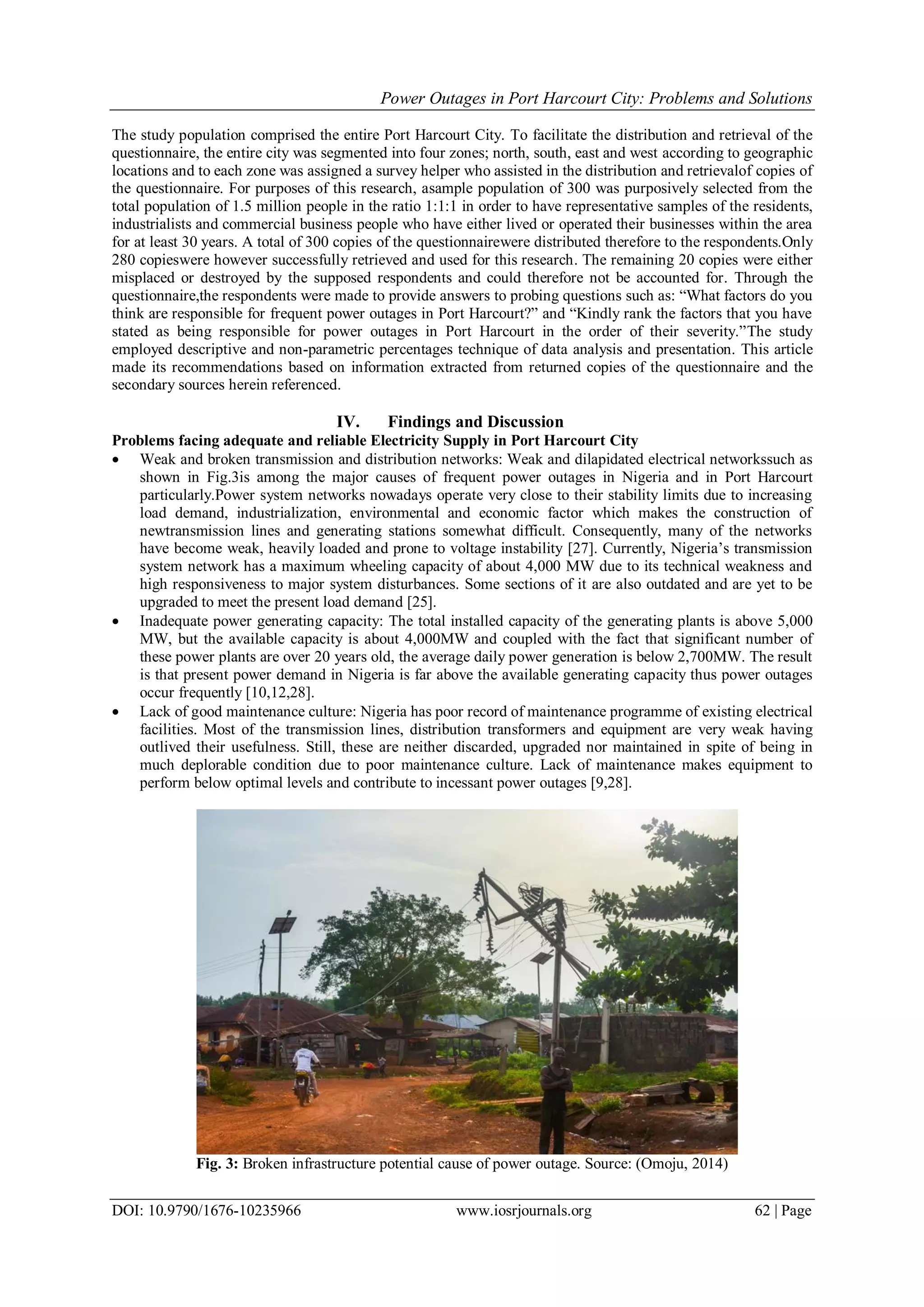 Power Outages in Port Harcourt City: Problems and Solutions
DOI: 10.9790/1676-10235966 www.iosrjournals.org 62 | Page
The study population comprised the entire Port Harcourt City. To facilitate the distribution and retrieval of the
questionnaire, the entire city was segmented into four zones; north, south, east and west according to geographic
locations and to each zone was assigned a survey helper who assisted in the distribution and retrievalof copies of
the questionnaire. For purposes of this research, asample population of 300 was purposively selected from the
total population of 1.5 million people in the ratio 1:1:1 in order to have representative samples of the residents,
industrialists and commercial business people who have either lived or operated their businesses within the area
for at least 30 years. A total of 300 copies of the questionnairewere distributed therefore to the respondents.Only
280 copieswere however successfully retrieved and used for this research. The remaining 20 copies were either
misplaced or destroyed by the supposed respondents and could therefore not be accounted for. Through the
questionnaire,the respondents were made to provide answers to probing questions such as: “What factors do you
think are responsible for frequent power outages in Port Harcourt?” and “Kindly rank the factors that you have
stated as being responsible for power outages in Port Harcourt in the order of their severity.”The study
employed descriptive and non-parametric percentages technique of data analysis and presentation. This article
made its recommendations based on information extracted from returned copies of the questionnaire and the
secondary sources herein referenced.
IV. Findings and Discussion
Problems facing adequate and reliable Electricity Supply in Port Harcourt City
 Weak and broken transmission and distribution networks: Weak and dilapidated electrical networkssuch as
shown in Fig.3is among the major causes of frequent power outages in Nigeria and in Port Harcourt
particularly.Power system networks nowadays operate very close to their stability limits due to increasing
load demand, industrialization, environmental and economic factor which makes the construction of
newtransmission lines and generating stations somewhat difficult. Consequently, many of the networks
have become weak, heavily loaded and prone to voltage instability [27]. Currently, Nigeria‟s transmission
system network has a maximum wheeling capacity of about 4,000 MW due to its technical weakness and
high responsiveness to major system disturbances. Some sections of it are also outdated and are yet to be
upgraded to meet the present load demand [25].
 Inadequate power generating capacity: The total installed capacity of the generating plants is above 5,000
MW, but the available capacity is about 4,000MW and coupled with the fact that significant number of
these power plants are over 20 years old, the average daily power generation is below 2,700MW. The result
is that present power demand in Nigeria is far above the available generating capacity thus power outages
occur frequently [10,12,28].
 Lack of good maintenance culture: Nigeria has poor record of maintenance programme of existing electrical
facilities. Most of the transmission lines, distribution transformers and equipment are very weak having
outlived their usefulness. Still, these are neither discarded, upgraded nor maintained in spite of being in
much deplorable condition due to poor maintenance culture. Lack of maintenance makes equipment to
perform below optimal levels and contribute to incessant power outages [9,28].
Fig. 3: Broken infrastructure potential cause of power outage. Source: (Omoju, 2014)
 