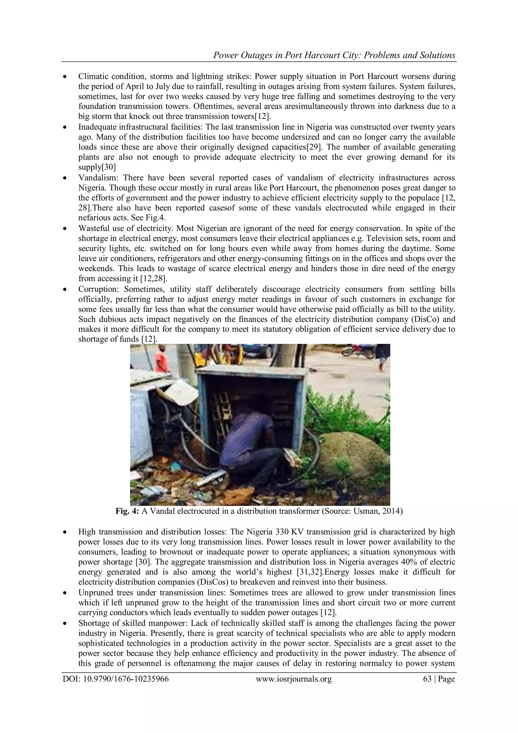 Power Outages in Port Harcourt City: Problems and Solutions
DOI: 10.9790/1676-10235966 www.iosrjournals.org 63 | Page
 Climatic condition, storms and lightning strikes: Power supply situation in Port Harcourt worsens during
the period of April to July due to rainfall, resulting in outages arising from system failures. System failures,
sometimes, last for over two weeks caused by very huge tree falling and sometimes destroying to the very
foundation transmission towers. Oftentimes, several areas aresimultaneously thrown into darkness due to a
big storm that knock out three transmission towers[12].
 Inadequate infrastructural facilities: The last transmission line in Nigeria was constructed over twenty years
ago. Many of the distribution facilities too have become undersized and can no longer carry the available
loads since these are above their originally designed capacities[29]. The number of available generating
plants are also not enough to provide adequate electricity to meet the ever growing demand for its
supply[30]
 Vandalism: There have been several reported cases of vandalism of electricity infrastructures across
Nigeria. Though these occur mostly in rural areas like Port Harcourt, the phenomenon poses great danger to
the efforts of government and the power industry to achieve efficient electricity supply to the populace [12,
28].There also have been reported casesof some of these vandals electrocuted while engaged in their
nefarious acts. See Fig.4.
 Wasteful use of electricity. Most Nigerian are ignorant of the need for energy conservation. In spite of the
shortage in electrical energy, most consumers leave their electrical appliances e.g. Television sets, room and
security lights, etc. switched on for long hours even while away from homes during the daytime. Some
leave air conditioners, refrigerators and other energy-consuming fittings on in the offices and shops over the
weekends. This leads to wastage of scarce electrical energy and hinders those in dire need of the energy
from accessing it [12,28].
 Corruption: Sometimes, utility staff deliberately discourage electricity consumers from settling bills
officially, preferring rather to adjust energy meter readings in favour of such customers in exchange for
some fees usually far less than what the consumer would have otherwise paid officially as bill to the utility.
Such dubious acts impact negatively on the finances of the electricity distribution company (DisCo) and
makes it more difficult for the company to meet its statutory obligation of efficient service delivery due to
shortage of funds [12].
Fig. 4: A Vandal electrocuted in a distribution transformer (Source: Usman, 2014)
 High transmission and distribution losses: The Nigeria 330 KV transmission grid is characterized by high
power losses due to its very long transmission lines. Power losses result in lower power availability to the
consumers, leading to brownout or inadequate power to operate appliances; a situation synonymous with
power shortage [30]. The aggregate transmission and distribution loss in Nigeria averages 40% of electric
energy generated and is also among the world‟s highest [31,32].Energy losses make it difficult for
electricity distribution companies (DisCos) to breakeven and reinvest into their business.
 Unpruned trees under transmission lines: Sometimes trees are allowed to grow under transmission lines
which if left unpruned grow to the height of the transmission lines and short circuit two or more current
carrying conductors which leads eventually to sudden power outages [12].
 Shortage of skilled manpower: Lack of technically skilled staff is among the challenges facing the power
industry in Nigeria. Presently, there is great scarcity of technical specialists who are able to apply modern
sophisticated technologies in a production activity in the power sector. Specialists are a great asset to the
power sector because they help enhance efficiency and productivity in the power industry. The absence of
this grade of personnel is oftenamong the major causes of delay in restoring normalcy to power system
 