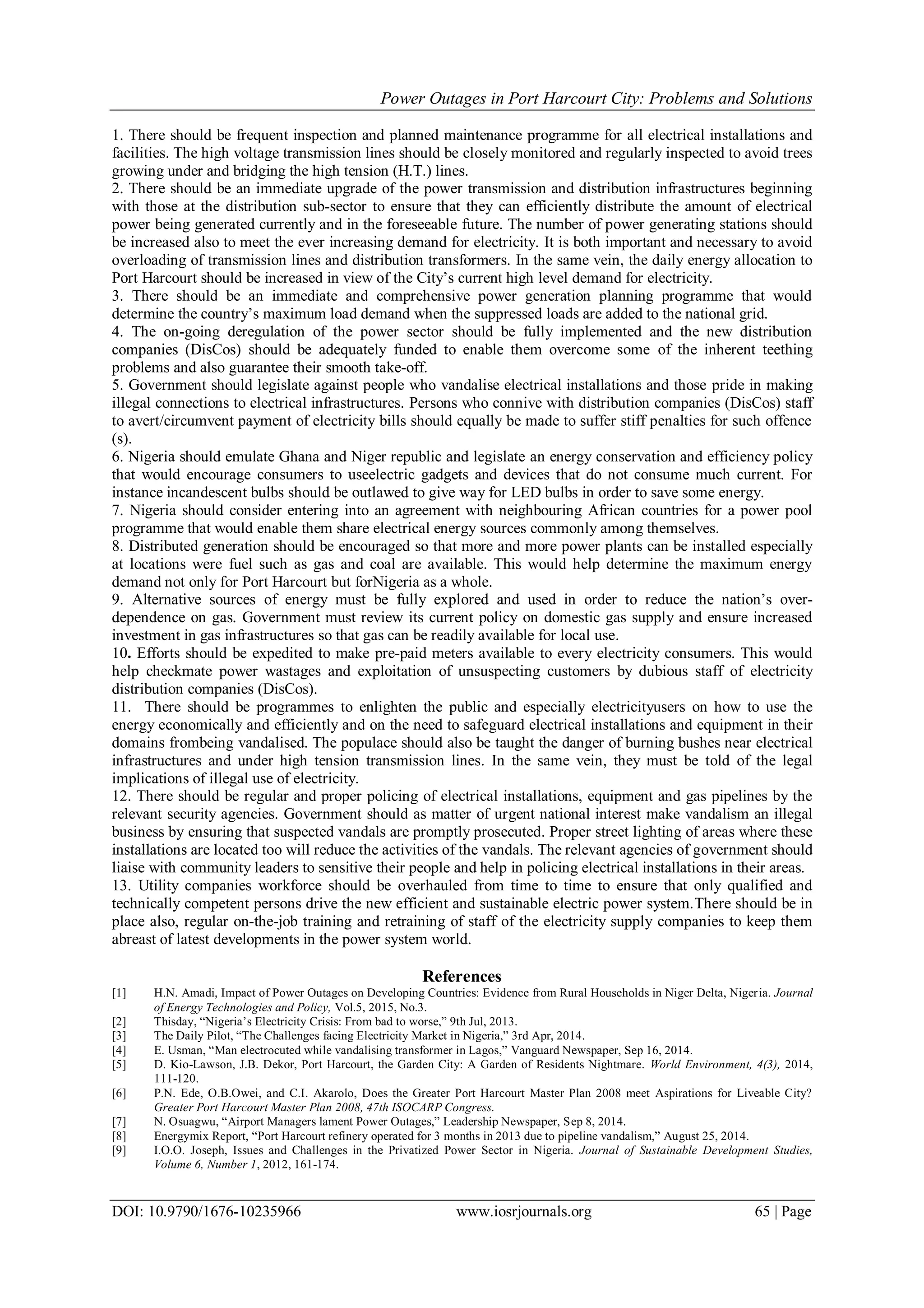 Power Outages in Port Harcourt City: Problems and Solutions
DOI: 10.9790/1676-10235966 www.iosrjournals.org 65 | Page
1. There should be frequent inspection and planned maintenance programme for all electrical installations and
facilities. The high voltage transmission lines should be closely monitored and regularly inspected to avoid trees
growing under and bridging the high tension (H.T.) lines.
2. There should be an immediate upgrade of the power transmission and distribution infrastructures beginning
with those at the distribution sub-sector to ensure that they can efficiently distribute the amount of electrical
power being generated currently and in the foreseeable future. The number of power generating stations should
be increased also to meet the ever increasing demand for electricity. It is both important and necessary to avoid
overloading of transmission lines and distribution transformers. In the same vein, the daily energy allocation to
Port Harcourt should be increased in view of the City‟s current high level demand for electricity.
3. There should be an immediate and comprehensive power generation planning programme that would
determine the country‟s maximum load demand when the suppressed loads are added to the national grid.
4. The on-going deregulation of the power sector should be fully implemented and the new distribution
companies (DisCos) should be adequately funded to enable them overcome some of the inherent teething
problems and also guarantee their smooth take-off.
5. Government should legislate against people who vandalise electrical installations and those pride in making
illegal connections to electrical infrastructures. Persons who connive with distribution companies (DisCos) staff
to avert/circumvent payment of electricity bills should equally be made to suffer stiff penalties for such offence
(s).
6. Nigeria should emulate Ghana and Niger republic and legislate an energy conservation and efficiency policy
that would encourage consumers to useelectric gadgets and devices that do not consume much current. For
instance incandescent bulbs should be outlawed to give way for LED bulbs in order to save some energy.
7. Nigeria should consider entering into an agreement with neighbouring African countries for a power pool
programme that would enable them share electrical energy sources commonly among themselves.
8. Distributed generation should be encouraged so that more and more power plants can be installed especially
at locations were fuel such as gas and coal are available. This would help determine the maximum energy
demand not only for Port Harcourt but forNigeria as a whole.
9. Alternative sources of energy must be fully explored and used in order to reduce the nation‟s over-
dependence on gas. Government must review its current policy on domestic gas supply and ensure increased
investment in gas infrastructures so that gas can be readily available for local use.
10. Efforts should be expedited to make pre-paid meters available to every electricity consumers. This would
help checkmate power wastages and exploitation of unsuspecting customers by dubious staff of electricity
distribution companies (DisCos).
11. There should be programmes to enlighten the public and especially electricityusers on how to use the
energy economically and efficiently and on the need to safeguard electrical installations and equipment in their
domains frombeing vandalised. The populace should also be taught the danger of burning bushes near electrical
infrastructures and under high tension transmission lines. In the same vein, they must be told of the legal
implications of illegal use of electricity.
12. There should be regular and proper policing of electrical installations, equipment and gas pipelines by the
relevant security agencies. Government should as matter of urgent national interest make vandalism an illegal
business by ensuring that suspected vandals are promptly prosecuted. Proper street lighting of areas where these
installations are located too will reduce the activities of the vandals. The relevant agencies of government should
liaise with community leaders to sensitive their people and help in policing electrical installations in their areas.
13. Utility companies workforce should be overhauled from time to time to ensure that only qualified and
technically competent persons drive the new efficient and sustainable electric power system.There should be in
place also, regular on-the-job training and retraining of staff of the electricity supply companies to keep them
abreast of latest developments in the power system world.
References
[1] H.N. Amadi, Impact of Power Outages on Developing Countries: Evidence from Rural Households in Niger Delta, Nigeria. Journal
of Energy Technologies and Policy, Vol.5, 2015, No.3.
[2] Thisday, “Nigeria‟s Electricity Crisis: From bad to worse,” 9th Jul, 2013.
[3] The Daily Pilot, “The Challenges facing Electricity Market in Nigeria,” 3rd Apr, 2014.
[4] E. Usman, “Man electrocuted while vandalising transformer in Lagos,” Vanguard Newspaper, Sep 16, 2014.
[5] D. Kio-Lawson, J.B. Dekor, Port Harcourt, the Garden City: A Garden of Residents Nightmare. World Environment, 4(3), 2014,
111-120.
[6] P.N. Ede, O.B.Owei, and C.I. Akarolo, Does the Greater Port Harcourt Master Plan 2008 meet Aspirations for Liveable City?
Greater Port Harcourt Master Plan 2008, 47th ISOCARP Congress.
[7] N. Osuagwu, “Airport Managers lament Power Outages,” Leadership Newspaper, Sep 8, 2014.
[8] Energymix Report, “Port Harcourt refinery operated for 3 months in 2013 due to pipeline vandalism,” August 25, 2014.
[9] I.O.O. Joseph, Issues and Challenges in the Privatized Power Sector in Nigeria. Journal of Sustainable Development Studies,
Volume 6, Number 1, 2012, 161-174.
 
