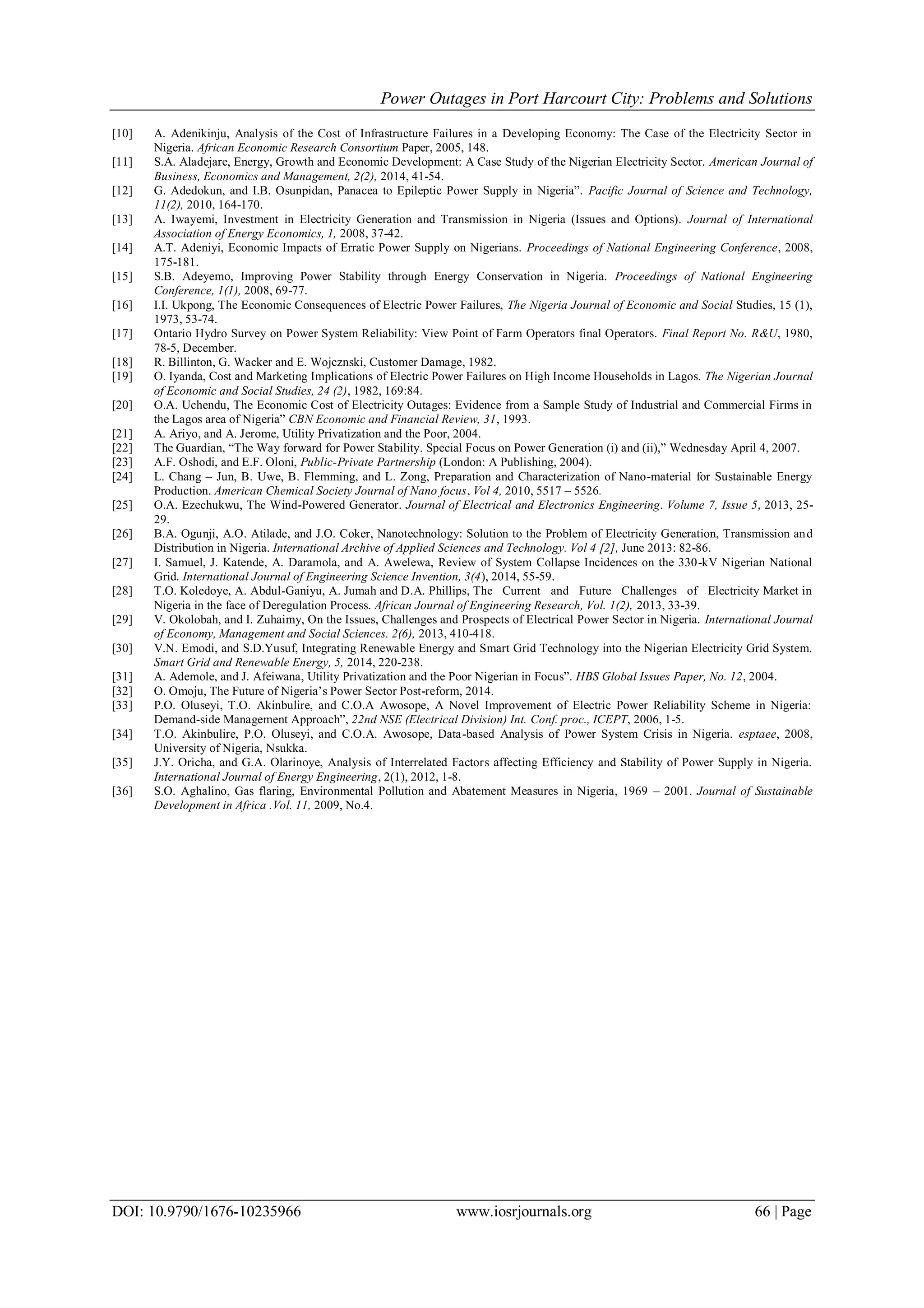 Power Outages in Port Harcourt City: Problems and Solutions
DOI: 10.9790/1676-10235966 www.iosrjournals.org 66 | Page
[10] A. Adenikinju, Analysis of the Cost of Infrastructure Failures in a Developing Economy: The Case of the Electricity Sector in
Nigeria. African Economic Research Consortium Paper, 2005, 148.
[11] S.A. Aladejare, Energy, Growth and Economic Development: A Case Study of the Nigerian Electricity Sector. American Journal of
Business, Economics and Management, 2(2), 2014, 41-54.
[12] G. Adedokun, and I.B. Osunpidan, Panacea to Epileptic Power Supply in Nigeria”. Pacific Journal of Science and Technology,
11(2), 2010, 164-170.
[13] A. Iwayemi, Investment in Electricity Generation and Transmission in Nigeria (Issues and Options). Journal of International
Association of Energy Economics, 1, 2008, 37-42.
[14] A.T. Adeniyi, Economic Impacts of Erratic Power Supply on Nigerians. Proceedings of National Engineering Conference, 2008,
175-181.
[15] S.B. Adeyemo, Improving Power Stability through Energy Conservation in Nigeria. Proceedings of National Engineering
Conference, 1(1), 2008, 69-77.
[16] I.I. Ukpong, The Economic Consequences of Electric Power Failures, The Nigeria Journal of Economic and Social Studies, 15 (1),
1973, 53-74.
[17] Ontario Hydro Survey on Power System Reliability: View Point of Farm Operators final Operators. Final Report No. R&U, 1980,
78-5, December.
[18] R. Billinton, G. Wacker and E. Wojcznski, Customer Damage, 1982.
[19] O. Iyanda, Cost and Marketing Implications of Electric Power Failures on High Income Households in Lagos. The Nigerian Journal
of Economic and Social Studies, 24 (2), 1982, 169:84.
[20] O.A. Uchendu, The Economic Cost of Electricity Outages: Evidence from a Sample Study of Industrial and Commercial Firms in
the Lagos area of Nigeria” CBN Economic and Financial Review, 31, 1993.
[21] A. Ariyo, and A. Jerome, Utility Privatization and the Poor, 2004.
[22] The Guardian, “The Way forward for Power Stability. Special Focus on Power Generation (i) and (ii),” Wednesday April 4, 2007.
[23] A.F. Oshodi, and E.F. Oloni, Public-Private Partnership (London: A Publishing, 2004).
[24] L. Chang – Jun, B. Uwe, B. Flemming, and L. Zong, Preparation and Characterization of Nano-material for Sustainable Energy
Production. American Chemical Society Journal of Nano focus, Vol 4, 2010, 5517 – 5526.
[25] O.A. Ezechukwu, The Wind-Powered Generator. Journal of Electrical and Electronics Engineering. Volume 7, Issue 5, 2013, 25-
29.
[26] B.A. Ogunji, A.O. Atilade, and J.O. Coker, Nanotechnology: Solution to the Problem of Electricity Generation, Transmission and
Distribution in Nigeria. International Archive of Applied Sciences and Technology. Vol 4 [2], June 2013: 82-86.
[27] I. Samuel, J. Katende, A. Daramola, and A. Awelewa, Review of System Collapse Incidences on the 330-kV Nigerian National
Grid. International Journal of Engineering Science Invention, 3(4), 2014, 55-59.
[28] T.O. Koledoye, A. Abdul-Ganiyu, A. Jumah and D.A. Phillips, The Current and Future Challenges of Electricity Market in
Nigeria in the face of Deregulation Process. African Journal of Engineering Research, Vol. 1(2), 2013, 33-39.
[29] V. Okolobah, and I. Zuhaimy, On the Issues, Challenges and Prospects of Electrical Power Sector in Nigeria. International Journal
of Economy, Management and Social Sciences. 2(6), 2013, 410-418.
[30] V.N. Emodi, and S.D.Yusuf, Integrating Renewable Energy and Smart Grid Technology into the Nigerian Electricity Grid System.
Smart Grid and Renewable Energy, 5, 2014, 220-238.
[31] A. Ademole, and J. Afeiwana, Utility Privatization and the Poor Nigerian in Focus”. HBS Global Issues Paper, No. 12, 2004.
[32] O. Omoju, The Future of Nigeria‟s Power Sector Post-reform, 2014.
[33] P.O. Oluseyi, T.O. Akinbulire, and C.O.A Awosope, A Novel Improvement of Electric Power Reliability Scheme in Nigeria:
Demand-side Management Approach”, 22nd NSE (Electrical Division) Int. Conf. proc., ICEPT, 2006, 1-5.
[34] T.O. Akinbulire, P.O. Oluseyi, and C.O.A. Awosope, Data-based Analysis of Power System Crisis in Nigeria. esptaee, 2008,
University of Nigeria, Nsukka.
[35] J.Y. Oricha, and G.A. Olarinoye, Analysis of Interrelated Factors affecting Efficiency and Stability of Power Supply in Nigeria.
International Journal of Energy Engineering, 2(1), 2012, 1-8.
[36] S.O. Aghalino, Gas flaring, Environmental Pollution and Abatement Measures in Nigeria, 1969 – 2001. Journal of Sustainable
Development in Africa .Vol. 11, 2009, No.4.
 
