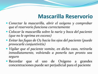 Mascarilla Reservorio
 Conectar la mascarilla, abrir el oxígeno y comprobar
    que el reservorio funciona correctamente
   Colocar la mascarilla sobre la nariz y boca del paciente
    (que no le oprima en exceso)
   Evitar las fugas de O2 hacia los ojos del paciente (puede
    provocarle conjuntivitis)
   Vigilar que el paciente vomite, en dicho caso, retirarla
    inmediatamente, volviendo a ponerla tan pronto sea
    seguro
   Recordar que el uso de Oxígeno a grandes
    concentraciones puede ser perjudicial para el paciente
 