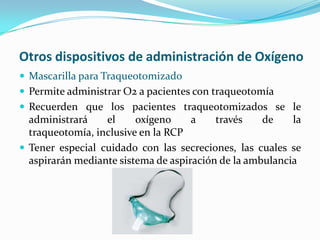 Otros dispositivos de administración de Oxígeno
 Mascarilla para Traqueotomizado
 Permite administrar O2 a pacientes con traqueotomía
 Recuerden que los pacientes traqueotomizados se le
  administrará    el     oxígeno     a    través    de    la
  traqueotomía, inclusive en la RCP
 Tener especial cuidado con las secreciones, las cuales se
  aspirarán mediante sistema de aspiración de la ambulancia
 