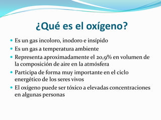 ¿Qué es el oxígeno?
 Es un gas incoloro, inodoro e insípido
 Es un gas a temperatura ambiente
 Representa aproximadamente el 20,9% en volumen de
  la composición de aire en la atmósfera
 Participa de forma muy importante en el ciclo
  energético de los seres vivos
 El oxígeno puede ser tóxico a elevadas concentraciones
  en algunas personas
 