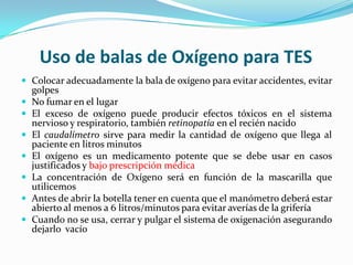 Uso de balas de Oxígeno para TES
 Colocar adecuadamente la bala de oxígeno para evitar accidentes, evitar
    golpes
   No fumar en el lugar
   El exceso de oxígeno puede producir efectos tóxicos en el sistema
    nervioso y respiratorio, también retinopatía en el recién nacido
   El caudalímetro sirve para medir la cantidad de oxígeno que llega al
    paciente en litros minutos
   El oxígeno es un medicamento potente que se debe usar en casos
    justificados y bajo prescripción médica
   La concentración de Oxígeno será en función de la mascarilla que
    utilicemos
   Antes de abrir la botella tener en cuenta que el manómetro deberá estar
    abierto al menos a 6 litros/minutos para evitar averías de la grifería
   Cuando no se usa, cerrar y pulgar el sistema de oxigenación asegurando
    dejarlo vacío
 