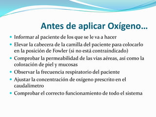 Antes de aplicar Oxígeno…
 Informar al paciente de los que se le va a hacer
 Elevar la cabecera de la camilla del paciente para colocarlo
    en la posición de Fowler (si no está contraindicado)
   Comprobar la permeabilidad de las vías aéreas, así como la
    coloración de piel y mucosas
   Observar la frecuencia respiratorio del paciente
   Ajustar la concentración de oxígeno prescrito en el
    caudalímetro
   Comprobar el correcto funcionamiento de todo el sistema
 