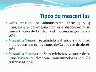 Tipos de mascarillas
 Gafas   Nasales: se administrarán entre 3 y 4
  litros/minuto de oxígeno con este dispositivo y su
  concentración de O2 alcanzada no será mayor de 24-
  26%
 Mascarilla Vénturi: Se administrará entre 2 y 10 litros
  minutos con concentraciones de O2 que van desde 26-
  50%
 Mascarilla Reservorio: Se administrará a partir de 10
  litros/minuto y alcanzará concentraciones de O2
  cercanas al 100%
 