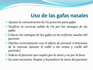 Uso de las gafas nasales
 Ajustar la concentración de O2 prescrito para gafas
 Verificar la correcta salida de O2 por los vástagos de las
    gafas
   Colocar los vástagos de las gafas en los orificios nasales del
    paciente
   Fijarlos correctamente con el objeto de prevenir irritaciones
    de la mucosa (ajustar el cable a las orejas y cuello del
    paciente)
   Indicar al paciente que respire por la nariz y no por la boca
   En caso necesario, limpiar y humedecer la nariz del paciente
 
