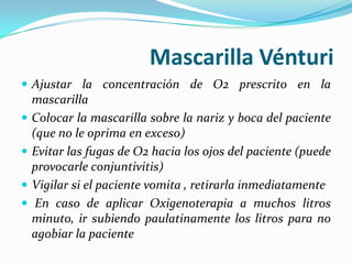 Mascarilla Vénturi
 Ajustar la concentración de O2 prescrito en la
    mascarilla
   Colocar la mascarilla sobre la nariz y boca del paciente
    (que no le oprima en exceso)
   Evitar las fugas de O2 hacia los ojos del paciente (puede
    provocarle conjuntivitis)
   Vigilar si el paciente vomita , retirarla inmediatamente
    En caso de aplicar Oxigenoterapia a muchos litros
    minuto, ir subiendo paulatinamente los litros para no
    agobiar la paciente
 