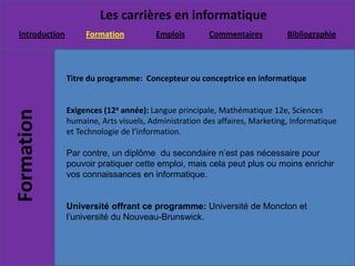 Titre du programme:  Concepteur ou conceptrice en informatique Exigences (12e année): Langue principale, Mathématique 12e, Sciences humaine, Arts visuels, Administration des affaires, Marketing, Informatique et Technologie de l’information. Par contre, un diplôme  du secondaire n’est pas nécessaire pour  pouvoir pratiquer cette emploi, mais cela peut plus ou moins enrichir vos connaissances en informatique.Université offrant ce programme: Université de Moncton et l’université du Nouveau-Brunswick.