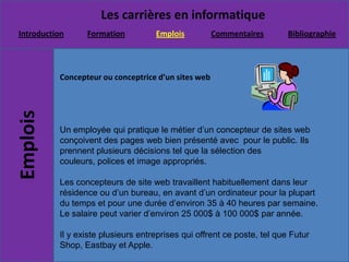 Concepteur ou conceptrice d’un sites webUn employée qui pratique le métier d’un concepteur de sites web conçoivent des pages web bien présenté avec  pour le public. Ils prennent plusieurs décisions tel que la sélection des couleurs, polices et image appropriés. Les concepteurs de site web travaillent habituellement dans leur résidence ou d’un bureau, en avant d’un ordinateur pour la plupart du temps et pour une durée d’environ 35 à 40 heures par semaine. Le salaire peut varier d’environ 25 000$ à 100 000$ par année.Il y existe plusieurs entreprises qui offrent ce poste, tel que Futur Shop, Eastbay et Apple.