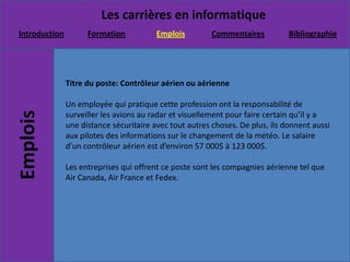 Titre du poste: Contrôleur aérien ou aérienneUn employée qui pratique cette profession ont la responsabilité de surveiller les avions au radar et visuellement pour faire certain qu’il y a une distance sécuritaire avec tout autres choses. De plus, ils donnent aussi aux pilotes des informations sur le changement de la météo. Le salaire d’un contrôleur aérien est d’environ 57 000$ à 123 000$.Les entreprises qui offrent ce poste sont les compagnies aérienne tel que Air Canada, Air France et Fedex.