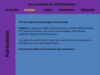 Titre du programme: développeur de jeux vidéo Exigences:  Langue principale, Communications et media, Mathématiques 12e, Sciences humaines, Art visuels, Art dramatique, Informatique appliquée, Design et dessin technique.Les exigences varient selon le poste, par exemple il y a aucune exigence officielles pour ceux qui testent les jeux.Université qui offrent une formation dans ce domaine: