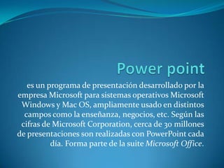 es un programa de presentación desarrollado por la
empresa Microsoft para sistemas operativos Microsoft
 Windows y Mac OS, ampliamente usado en distintos
  campos como la enseñanza, negocios, etc. Según las
 cifras de Microsoft Corporation, cerca de 30 millones
de presentaciones son realizadas con PowerPoint cada
          día. Forma parte de la suite Microsoft Office.
 