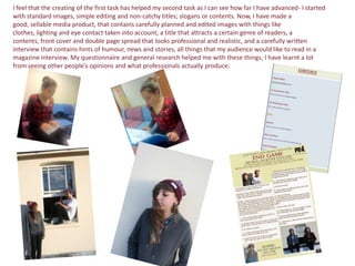 I feel that the creating of the first task has helped my second task as I can see how far I have advanced- I started
with standard images, simple editing and non-catchy titles; slogans or contents. Now, I have made a
good, sellable media product, that contains carefully planned and edited images with things like
clothes, lighting and eye contact taken into account, a title that attracts a certain genre of readers, a
contents, front cover and double page spread that looks professional and realistic, and a carefully written
interview that contains hints of humour, news and stories, all things that my audience would like to read in a
magazine interview. My questionnaire and general research helped me with these things, I have learnt a lot
from seeing other people’s opinions and what professionals actually produce.
 