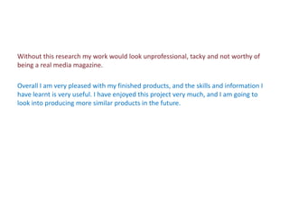 Without this research my work would look unprofessional, tacky and not worthy of
being a real media magazine.

Overall I am very pleased with my finished products, and the skills and information I
have learnt is very useful. I have enjoyed this project very much, and I am going to
look into producing more similar products in the future.
 