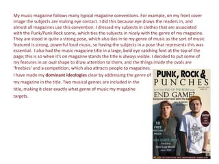 My music magazine follows many typical magazine conventions. For example, on my front cover
image the subjects are making eye contact. I did this because eye draws the readers in, and
almost all magazines use this convention. I dressed my subjects in clothes that are associated
with the Punk/Punk Rock scene, which ties the subjects in nicely with the genre of my magazine.
They are stood in quite a strong pose, which also ties in to my genre of music as the sort of music
featured is strong, powerful loud music, so having the subjects in a pose that represents this was
essential. I also had the music magazine title in a large, bold eye catching font at the top of the
page; this is so when it’s on magazine stands the title is always visible. I decided to put some of
my features in an oval shape to draw attention to them, and the things inside the ovals are
‘freebies’ and a competition, which also attracts people to magazines.
I have made my dominant ideologies clear by addressing the genre of
my magazine in the title. Two musical genres are included in the
title, making it clear exactly what genre of music my magazine
targets.
 