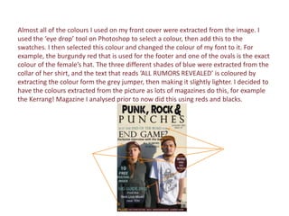 Almost all of the colours I used on my front cover were extracted from the image. I
used the ‘eye drop’ tool on Photoshop to select a colour, then add this to the
swatches. I then selected this colour and changed the colour of my font to it. For
example, the burgundy red that is used for the footer and one of the ovals is the exact
colour of the female’s hat. The three different shades of blue were extracted from the
collar of her shirt, and the text that reads ‘ALL RUMORS REVEALED’ is coloured by
extracting the colour form the grey jumper, then making it slightly lighter. I decided to
have the colours extracted from the picture as lots of magazines do this, for example
the Kerrang! Magazine I analysed prior to now did this using reds and blacks.
 
