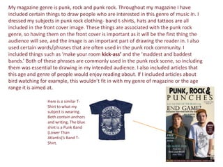My magazine genre is punk, rock and punk rock. Throughout my magazine I have
included certain things to draw people who are interested in this genre of music in. I
dressed my subjects in punk rock clothing- band t-shirts, hats and tattoos are all
included in the front cover image. These things are associated with the punk rock
genre, so having them on the front cover is important as it will be the first thing the
audience will see, and the image is an important part of drawing the reader in. I also
used certain words/phrases that are often used in the punk rock community. I
included things such as ‘make your room kick-ass’ and the ‘maddest and baddest
bands.’ Both of these phrases are commonly used in the punk rock scene, so including
them was essential to drawing in my intended audience. I also included articles that
this age and genre of people would enjoy reading about. If I included articles about
bird watching for example, this wouldn’t fit in with my genre of magazine or the age
range it is aimed at.

                 Here is a similar T-
                 Shirt to what my
                 subject is wearing.
                 Both contain anchors
                 and writing. The blue
                 shirt is a Punk Band
                 (Lower Than
                 Atlantis)’s Band T-
                 Shirt.
 