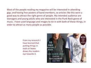 Most of the people reading my magazine will be interested in attending
gigs, and having free posters of band members, so articles like this were a
good way to attract the right genre of people. My intended audience are
teenagers and young adults who are interested in the Punk Rock genre of
music. I have used language and images to tie in with both of these things, in
order to attract as many people as possible.




               From my research I
               have learned that
               putting things in
               ovals or boxes
               draws the readers
               eye towards it.
 