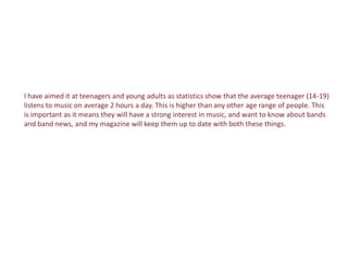 I have aimed it at teenagers and young adults as statistics show that the average teenager (14-19)
listens to music on average 2 hours a day. This is higher than any other age range of people. This
is important as it means they will have a strong interest in music, and want to know about bands
and band news, and my magazine will keep them up to date with both these things.
 