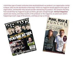 I think they type of media institution that would distribute my product is an organisation similar
to Bauer, who are the distributors of Kerrang! I think my magazine would appeal to this type of
organisation, and therefor they would consider distributing my product. The contacts that they
have would help my magazine to get out there, get seen and get bought. Vertical integration
would save money, and allow myself, or the producer or the magazine, to watch over what’s
happening at each stage of the process, and keep an eye on things.
 