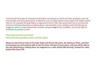 I would prefer this type of institution to distribute my product as I think that they could get it seen by
many people and know good places to advertise, (e.g. on radio stations that my genre of readers would
listen to, for example Kerrang! Radio, as opposed to classic FM), they would have lots of constructive
criticism and know what they are talking about, and overall be more confident with distributing my
magazine, where as I personally think a smaller company may be less confident, and not be able to
distribute my product as well.

http://www.classicfm.com/radio/
http://www.kerrangradio.co.uk/on-air/listen-again/

Above are two links to listen to Kerrang! Radio and Classic FM online. By clicking on them, and then
pressing play you will easily be able to see the sheer contrast of music genre, and you will be able to
see why advertising or talking about my magazine on a radio station like Kerrang!, instead of a radio
station like Classic FM.
 