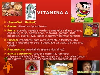 VITAMINA A
 (Axeroftol – Retinol)
 GRUPO: vitaminas lipossoluveis.
 FONTE: acerola, vegetais verdes e amarelos (alface, couve,
espinafre, salsa, batata-doce, cenoura), gordura, leite,
manteiga, queijo, ovo, fígado e outras vísceras e sardinha.
 FUNÇÃO: importante para o crescimento e formação dos
ossos, indispensável para a qualidade da visão, da pele e do
cabelo.
 AVITAMINOSE: xeroftalmia (secura dos olhos).
 SINAIS E SINTOMAS: cegueira noturrna, fotofobia
(hipersensibilidade à luz), hemorragia ocular, cegueira (casos
mais graves), alteração do paladar, desidratação da pele.
 