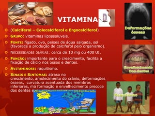 VITAMINA
 (Calciferol – Colecalciferol e Ergocalciferol)
 GRUPO: vitaminas lipossoluveis.
 FONTE: fígado, ovo, peixes de água salgada, sol
(favorece a produção de calciferol pelo organismo).
 NECESSIDADES DIÁRIAS: cerca de 10 mg ou 400 UI.
 FUNÇÃO: importante para o crescimento, facilita a
fixação de cálcio nos ossos e dentes.
 AVITAMINOSE: raquitismo.
 SINAIS E SINTOMAS: atraso no
crescimento, amolecimento do crânio, deformações
ósseas, curvatura acentuada dos membros
inferiores, má formação e envelhecimento precoce
dos dentes e raquitismo.
 