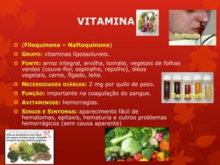VITAMINA
 (Filoquinona – Naftoquinona)
 GRUPO: vitaminas lipossoluveis.
 FONTE: arroz integral, ervilha, tomate, vegetais de folhas
verdes (couve-flor, espinafre, repolho), óleos
vegetais, carne, fígado, leite.
 NECESSIDADES DIÁRIAS: 2 mg por quilo de peso.
 FUNÇÃO: importante na coagulação do sangue.
 AVITAMINOSE: hemorragias.
 SINAIS E SINTOMAS: aparecimento fácil de
hematomas, epitaxis, hematuria e outros problemas
hemorrágicos (sem causa aparente)
 