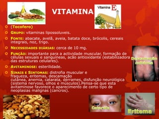 VITAMINA E
 (Tocofero)
 GRUPO: vitaminas lipossoluveis.
 FONTE: abacate, avelã, aveia, batata doce, brócolis, cereais
integrais, noz, trigo.
 NECESSIDADES DIÁRIAS: cerca de 10 mg.
 FUNÇÃO: importante para a actividade muscular, formação de
células sexuais e sanguíneas, acão antioxidante (estabilizadora
das estruturas celulares).
 AVITAMINOSE: esterilidade.
 SINAIS E SINTOMAS: distrofia muscular e
fraqueza, eritemas, descamação
cutânea, anemia, catarata, derrames, disfunção neurológica
(sistema nervoso, olhos e músculos).Pensa-se que esta
avitaminose favorece o aparecimento de certo tipo de
neoplasias malignas (cancros).
 