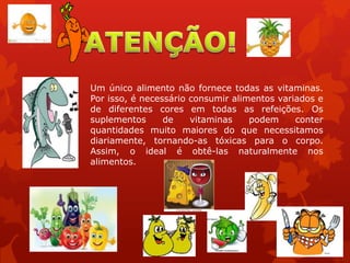 Um único alimento não fornece todas as vitaminas.
Por isso, é necessário consumir alimentos variados e
de diferentes cores em todas as refeições. Os
suplementos de vitaminas podem conter
quantidades muito maiores do que necessitamos
diariamente, tornando-as tóxicas para o corpo.
Assim, o ideal é obtê-las naturalmente nos
alimentos.
 