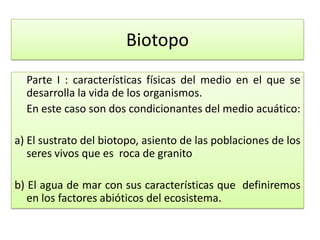 Biotopo
Parte I : características físicas del medio en el que se
desarrolla la vida de los organismos.
En este caso son dos condicionantes del medio acuático:
a) El sustrato del biotopo, asiento de las poblaciones de los
seres vivos que es roca de granito
b) El agua de mar con sus características que definiremos
en los factores abióticos del ecosistema.
 