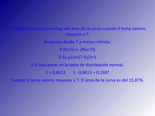 2.‐ Determinar el porcentaje del área de la curva cuando X toma valores
mayores a 7.
Restamos desde 7 a menos infinito.
P (X>7)=1‐ (P(x<7))
Z=(x‐µ)/σ=(7‐5)/2=1
1 lo buscamos en la tabla de distribución normal.
1 = 0,8413 1 ‐ 0,8413 = 0,1587
Cuando X toma valores mayores a 7. El área de la curva es del 15,87%.
 