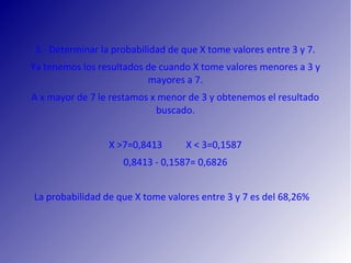 3.‐ Determinar la probabilidad de que X tome valores entre 3 y 7.
Ya tenemos los resultados de cuando X tome valores menores a 3 y
mayores a 7.
A x mayor de 7 le restamos x menor de 3 y obtenemos el resultado
buscado.
X >7=0,8413 X < 3=0,1587
0,8413 ‐ 0,1587= 0,6826
La probabilidad de que X tome valores entre 3 y 7 es del 68,26%
 
