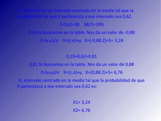 4.‐ Determinar un intervalo centrado en la media tal que la
probabilidad de que X pertenezca a ese intervalo sea 0,62.
1‐0,62=38 38/2=19%
0,19 lo buscamos en la tabla. Nos da un valor de ‐0,88
Z=(x‐µ)/σ X=(z.σ)+μ X=(‐0,88.2)+5= 3,24
0,19+0,62=0,81
0,81 lo buscamos en la tabla. Nos da un valor de 0,88
Z=(x‐µ)/σ X=(z.σ)+μ X=(0,88.2)+5= 6,76
EL intervalo centrado en la media tal que la probabilidad de que
X pertenezca a ese intervalo sea 0,62 es:
X1= 3,24
X2= 6,76
 