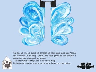 Tal dit, tal fet. La guixa va amollar tot l’aire que tenia en Pandó
fins semblar un fil llarg i primó. Els seus peus es van amollar i
unes ales ben vistoses li va posar.
⎯ Pandó: Gràcies Magí, ara sí que seré feliç!
I tot content, se’n va anar a veure als animals de dues potes.
 