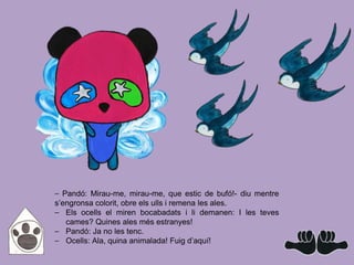⎯ Pandó: Mirau-me, mirau-me, que estic de bufó!- diu mentre
s’engronsa colorit, obre els ulls i remena les ales.
⎯ Els ocells el miren bocabadats i li demanen: I les teves
cames? Quines ales més estranyes!
⎯ Pandó: Ja no les tenc.
⎯ Ocells: Ala, quina animalada! Fuig d’aquí!
 