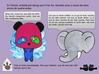 Tots el miren bocabadats, fins que l’elefant, que és savi per vell i
vell per savi li diu:
En Pandó, enfadat pel rebuig que li han fet, decideix anar a veure els seus
amics de quatre potes.
Mirau-me, mirau-me, que estic de bufó!-
diu mentre s’engronsa colorit, obre els
ulls i remena les ales.
Les aus no tenen orelles i tu sí que en tens: hauries
de ser dels nostres. Les aus no tenen dents i tu sí
que en tens: hauries de ser dels nostres. Però això
no pot ser, perquè nosaltres no tenim ales. Vés amb
els ocells i ajunta't amb ells.
 