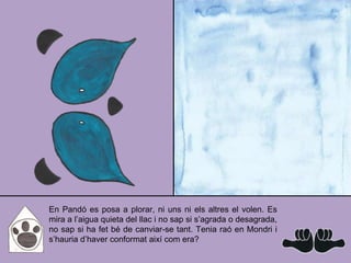 En Pandó es posa a plorar, ni uns ni els altres el volen. Es
mira a l’aigua quieta del llac i no sap si s’agrada o desagrada,
no sap si ha fet bé de canviar-se tant. Tenia raó en Mondri i
s’hauria d’haver conformat així com era?
 
