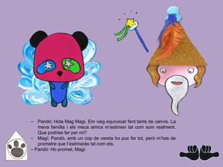 ⎯ Pandó: Hola Mag Magí. Em vaig equivocar fent tants de canvis. La
meva família i els meus amics m’estimen tal com som realment.
Que podries fer per mi?
⎯ Magí: Pandó, amb un cop de vareta ho puc fer tot, però m’has de
prometre que t’estimaràs tal com ets.
⎯ Pandó: Ho promet, Magí.
 