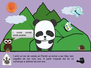 I amb un toc de vareta en Pandó va tornar a ser feliç, ben
orgullós de ser com era. A partir d’aquell dia es va
començar a estimar tal com era.
I conte contat,
conte acabat.
 