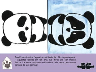 Pandó es mira dins l’aigua tranquil·la del llac. No s’agrada gens.
⎯ Aquestes taques em fan brut. Els meus ulls són massa
foscos. La meva panxa és molt rodona i els meus peus estan
cansats de tant caminar.
 