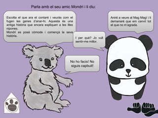 No ho facis! No
siguis capbuit!
Aniré a veure al Mag Magí i li
demanaré que em canviï tot
el que no m’agrada.
Escolta el que ara et contaré i veuràs com et
fugen les ganes d’anar-hi. Aquesta és una
antiga història que encara expliquen a les illes
nipones.
Mondri es posà còmode i començà la seva
història.
I per què? Jo vull
sentir-me millor.
Parla amb el seu amic Mondri i li diu:
 