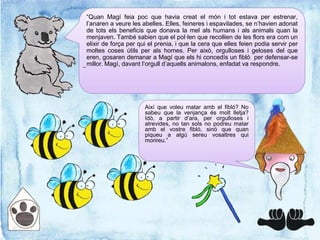 “Quan Magí feia poc que havia creat el món i tot estava per estrenar,
l’anaren a veure les abelles. Elles, feineres i espavilades, se n’havien adonat
de tots els beneficis que donava la mel als humans i als animals quan la
menjaven. També sabien que el pol·len que recollien de les flors era com un
elixir de força per qui el prenia, i que la cera que elles feien podia servir per
moltes coses útils per als homes. Per això, orgulloses i geloses del que
eren, gosaren demanar a Magí que els hi concedís un fibló per defensar-se
millor. Magí, davant l’orgull d’aquells animalons, enfadat va respondre.
-
Així que voleu matar amb el fibló? No
sabeu que la venjança és molt lletja?
Idò, a partir d’ara, per orgulloses i
atrevides, no tan sols no podreu matar
amb el vostre fibló, sinó que quan
piqueu a algú sereu vosaltres qui
morireu.”
 
