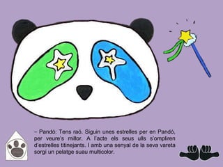 ⎯ Pandó: Tens raó. Siguin unes estrelles per en Pandó,
per veure’s millor. A l’acte els seus ulls s’ompliren
d’estrelles titinejants. I amb una senyal de la seva vareta
sorgí un pelatge suau multicolor.
 