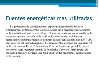 Fuentes energéticas mas utilizadas
     Els programes de condicionament esportiu suggereixen la inclusió
d'entrenament de tipus aeròbic o de resistència per a preparar el metabolisme
de l'esportista amb una base aeròbica.. El sistema oxidatiu és responsable de la
recuperació entre i després de la realització de sèries d'exercici intens
restaurant els substrats energètics esgotats durant l'activitat tals com l'ATP , PC
i les reserves cel·lulars d'oxigene. El sistema aeròbic exerceix un important rol
en la recuperació. Per aixó la alimentació es tan important, per tal de que el
nostre cos puga recuperar desprès de la pràctica d'exercici, i per obtenir els
nutrients necessaris per tenir una bona salut i evitar probremes deribats d'una
mala nutriciò.
 
