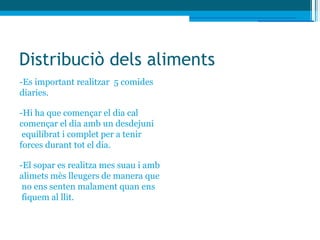Distribuciò dels aliments
-Es important realitzar 5 comides
diaries.

-Hi ha que començar el dia cal
començar el dia amb un desdejuni
 equilibrat i complet per a tenir
forces durant tot el dia.

-El sopar es realitza mes suau i amb
alimets mès lleugers de manera que
 no ens senten malament quan ens
 fiquem al llit.
 