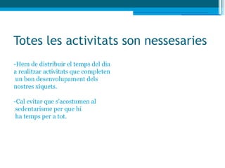 Totes les activitats son nessesaries
-Hem de distribuir el temps del dia
a realitzar activitats que completen
 un bon desenvolupament dels
nostres xiquets.

-Cal evitar que s'acostumen al
 sedentarisme per que hi
 ha temps per a tot.
 